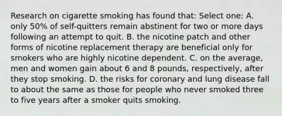 Research on cigarette smoking has found that: Select one: A. only 50% of self-quitters remain abstinent for two or more days following an attempt to quit. B. the nicotine patch and other forms of nicotine replacement therapy are beneficial only for smokers who are highly nicotine dependent. C. on the average, men and women gain about 6 and 8 pounds, respectively, after they stop smoking. D. the risks for coronary and lung disease fall to about the same as those for people who never smoked three to five years after a smoker quits smoking.