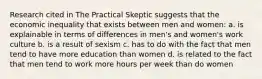 Research cited in The Practical Skeptic suggests that the economic inequality that exists between men and women: a. is explainable in terms of differences in men's and women's work culture b. is a result of sexism c. has to do with the fact that men tend to have more education than women d. is related to the fact that men tend to work more hours per week than do women