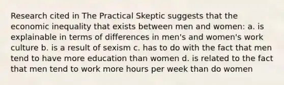 Research cited in The Practical Skeptic suggests that the economic inequality that exists between men and women: a. is explainable in terms of differences in men's and women's work culture b. is a result of sexism c. has to do with the fact that men tend to have more education than women d. is related to the fact that men tend to work more hours per week than do women