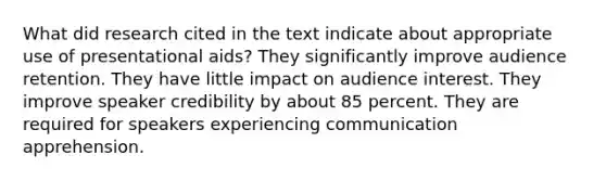 What did research cited in the text indicate about appropriate use of presentational aids? They significantly improve audience retention. They have little impact on audience interest. They improve speaker credibility by about 85 percent. They are required for speakers experiencing communication apprehension.