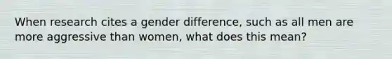 When research cites a gender difference, such as all men are more aggressive than women, what does this mean?