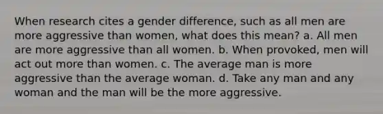 When research cites a gender difference, such as all men are more aggressive than women, what does this mean? a. All men are more aggressive than all women. b. When provoked, men will act out more than women. c. The average man is more aggressive than the average woman. d. Take any man and any woman and the man will be the more aggressive.