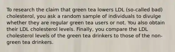 To research the claim that green tea lowers LDL​ (so-called bad)​ cholesterol, you ask a random sample of individuals to divulge whether they are regular green tea users or not. You also obtain their LDL cholesterol levels.​ Finally, you compare the LDL cholesterol levels of the green tea drinkers to those of the​ non-green tea drinkers.