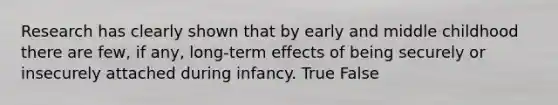 Research has clearly shown that by early and middle childhood there are few, if any, long-term effects of being securely or insecurely attached during infancy. True False