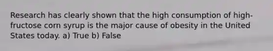 Research has clearly shown that the high consumption of high-fructose corn syrup is the major cause of obesity in the United States today. a) True b) False