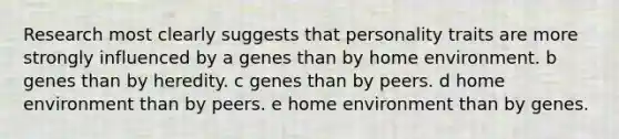 Research most clearly suggests that personality traits are more strongly influenced by a genes than by home environment. b genes than by heredity. c genes than by peers. d home environment than by peers. e home environment than by genes.