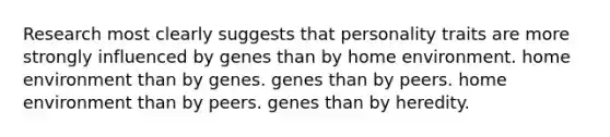 Research most clearly suggests that personality traits are more strongly influenced by genes than by home environment. home environment than by genes. genes than by peers. home environment than by peers. genes than by heredity.