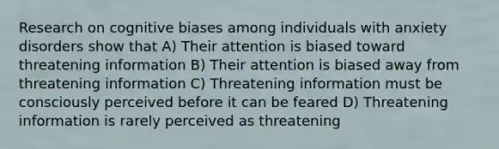 Research on cognitive biases among individuals with anxiety disorders show that A) Their attention is biased toward threatening information B) Their attention is biased away from threatening information C) Threatening information must be consciously perceived before it can be feared D) Threatening information is rarely perceived as threatening