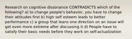 Research on cognitive dissonance CONTRADICTS which of the following? a) to change people's behavior, you have to change their attitudes first b) high self esteem leads to better performance c) a group that leans one direction on an issue will get even more extreme after discussing it d) People have to satisfy their basic needs before they work on self-actualization