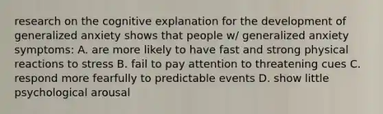 research on the cognitive explanation for the development of generalized anxiety shows that people w/ generalized anxiety symptoms: A. are more likely to have fast and strong physical reactions to stress B. fail to pay attention to threatening cues C. respond more fearfully to predictable events D. show little psychological arousal