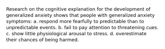 Research on the cognitive explanation for the development of generalized anxiety shows that people with generalized anxiety symptoms: a. respond more fearfully to predictable than to unpredictable events. b. fail to pay attention to threatening cues. c. show little physiological arousal to stress. d. overestimate their chances of being harmed.