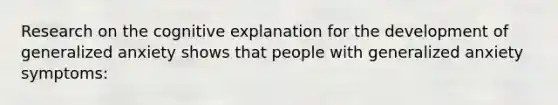 Research on the cognitive explanation for the development of generalized anxiety shows that people with generalized anxiety symptoms: