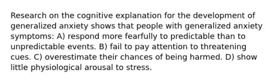 Research on the cognitive explanation for the development of generalized anxiety shows that people with generalized anxiety symptoms: A) respond more fearfully to predictable than to unpredictable events. B) fail to pay attention to threatening cues. C) overestimate their chances of being harmed. D) show little physiological arousal to stress.