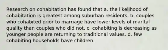 Research on cohabitation has found that a. the likelihood of cohabitation is greatest among suburban residents. b. couples who cohabited prior to marriage have lower levels of marital quality than couples who did not. c. cohabiting is decreasing as younger people are returning to traditional values. d. few cohabiting households have children.