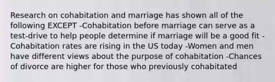 Research on cohabitation and marriage has shown all of the following EXCEPT -Cohabitation before marriage can serve as a test-drive to help people determine if marriage will be a good fit -Cohabitation rates are rising in the US today -Women and men have different views about the purpose of cohabitation -Chances of divorce are higher for those who previously cohabitated