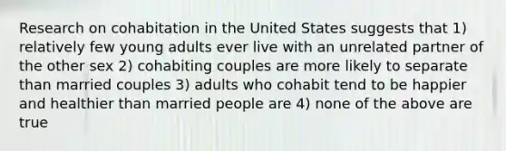 Research on cohabitation in the United States suggests that 1) relatively few young adults ever live with an unrelated partner of the other sex 2) cohabiting couples are more likely to separate than married couples 3) adults who cohabit tend to be happier and healthier than married people are 4) none of the above are true