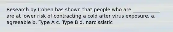 Research by Cohen has shown that people who are ___________ are at lower risk of contracting a cold after virus exposure. a. agreeable b. Type A c. Type B d. narcissistic