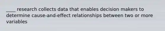 ____ research collects data that enables decision makers to determine cause-and-effect relationships between two or more variables