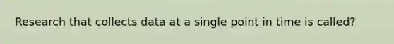 Research that collects data at a single point in time is called?