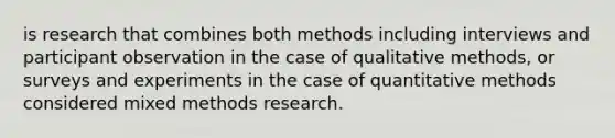 is research that combines both methods including interviews and participant observation in the case of qualitative methods, or surveys and experiments in the case of quantitative methods considered mixed methods research.