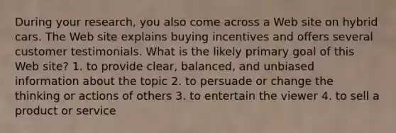 During your research, you also come across a Web site on hybrid cars. The Web site explains buying incentives and offers several customer testimonials. What is the likely primary goal of this Web site? 1. to provide clear, balanced, and unbiased information about the topic 2. to persuade or change the thinking or actions of others 3. to entertain the viewer 4. to sell a product or service