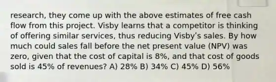 research, they come up with the above estimates of free cash flow from this project. Visby learns that a competitor is thinking of offering similar services, thus reducing Visbyʹs sales. By how much could sales fall before the net present value (NPV) was zero, given that the cost of capital is 8%, and that cost of goods sold is 45% of revenues? A) 28% B) 34% C) 45% D) 56%