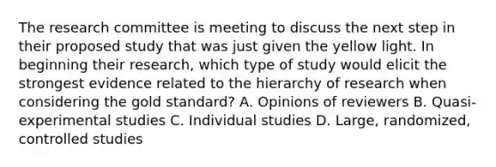 The research committee is meeting to discuss the next step in their proposed study that was just given the yellow light. In beginning their research, which type of study would elicit the strongest evidence related to the hierarchy of research when considering the gold standard? A. Opinions of reviewers B. Quasi-experimental studies C. Individual studies D. Large, randomized, controlled studies