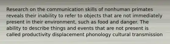 Research on the communication skills of nonhuman primates reveals their inability to refer to objects that are not immediately present in their environment, such as food and danger. The ability to describe things and events that are not present is called productivity displacement phonology cultural transmission