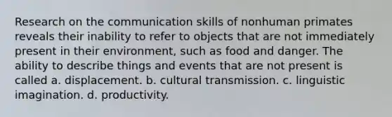 Research on the communication skills of nonhuman primates reveals their inability to refer to objects that are not immediately present in their environment, such as food and danger. The ability to describe things and events that are not present is called a. displacement. b. cultural transmission. c. linguistic imagination. d. productivity.