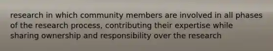 research in which community members are involved in all phases of the research process, contributing their expertise while sharing ownership and responsibility over the research