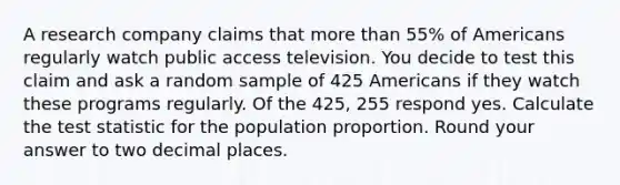 A research company claims that <a href='https://www.questionai.com/knowledge/keWHlEPx42-more-than' class='anchor-knowledge'>more than</a> 55% of Americans regularly watch public access television. You decide to test this claim and ask a random sample of 425 Americans if they watch these programs regularly. Of the 425, 255 respond yes. Calculate <a href='https://www.questionai.com/knowledge/kzeQt8hpQB-the-test-statistic' class='anchor-knowledge'>the test statistic</a> for the population proportion. Round your answer to two decimal places.