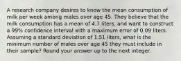 A research company desires to know the mean consumption of milk per week among males over age 45. They believe that the milk consumption has a mean of 4.7 liters, and want to construct a 99% confidence interval with a maximum error of 0.09 liters. Assuming a standard deviation of 1.51 liters, what is the minimum number of males over age 45 they must include in their sample? Round your answer up to the next integer.