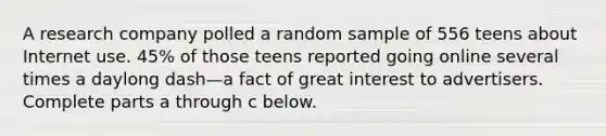 A research company polled a random sample of 556 teens about Internet use. 45% of those teens reported going online several times a daylong dash—a fact of great interest to advertisers. Complete parts a through c below.