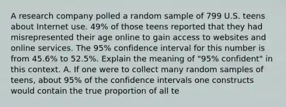 A research company polled a random sample of 799 U.S. teens about Internet use.​ 49% of those teens reported that they had misrepresented their age online to gain access to websites and online services. The​ 95% confidence interval for this number is from​ 45.6% to​ 52.5%. Explain the meaning of​ "95% confident" in this context. A. If one were to collect many random samples of​ teens, about​ 95% of the confidence intervals one constructs would contain the true proportion of all te