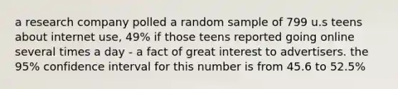 a research company polled a random sample of 799 u.s teens about internet use, 49% if those teens reported going online several times a day - a fact of great interest to advertisers. the 95% confidence interval for this number is from 45.6 to 52.5%