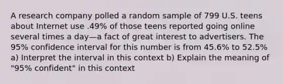 A research company polled a random sample of 799 U.S. teens about Internet use .49% of those teens reported going online several times a day—a fact of great interest to advertisers. The​ 95% confidence interval for this number is from​ 45.6% to​ 52.5% a) Interpret the interval in this context b) Explain the meaning of​ "95% confident" in this context