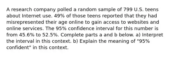 A research company polled a random sample of 799 U.S. teens about Internet use.​ 49% of those teens reported that they had misrepresented their age online to gain access to websites and online services. The​ 95% confidence interval for this number is from​ 45.6% to​ 52.5%. Complete parts a and b below. a) Interpret the interval in this context. b) Explain the meaning of​ "95% confident" in this context.