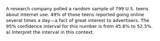 A research company polled a random sample of 799 U.S. teens about Internet use.​ 49% of those teens reported going online several times a day—a fact of great interest to advertisers. The​ 95% confidence interval for this number is from​ 45.6% to​ 52.5%. ​a) Interpret the interval in this context.