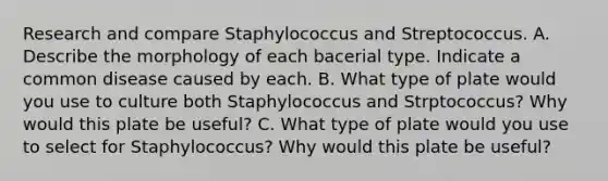 Research and compare Staphylococcus and Streptococcus. A. Describe the morphology of each bacerial type. Indicate a common disease caused by each. B. What type of plate would you use to culture both Staphylococcus and Strptococcus? Why would this plate be useful? C. What type of plate would you use to select for Staphylococcus? Why would this plate be useful?