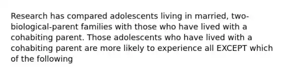 Research has compared adolescents living in married, two-biological-parent families with those who have lived with a cohabiting parent. Those adolescents who have lived with a cohabiting parent are more likely to experience all EXCEPT which of the following