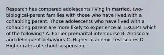 Research has compared adolescents living in married, two-biological-parent families with those who have lived with a cohabiting parent. Those adolescents who have lived with a cohabiting parent are more likely to experience all EXCEPT which of the following? A. Earlier premarital intercourse B. Antisocial and delinquent behaviors C. Higher academic test scores D. Higher rates of school suspension