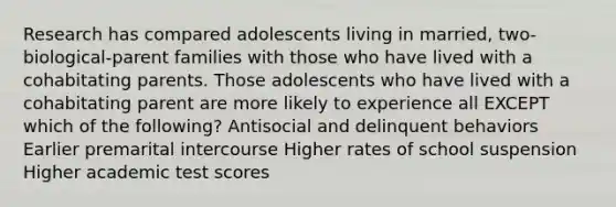 Research has compared adolescents living in married, two-biological-parent families with those who have lived with a cohabitating parents. Those adolescents who have lived with a cohabitating parent are more likely to experience all EXCEPT which of the following? Antisocial and delinquent behaviors Earlier premarital intercourse Higher rates of school suspension Higher academic test scores