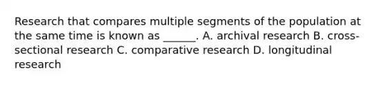 Research that compares multiple segments of the population at the same time is known as ______. A. archival research B. cross-sectional research C. comparative research D. longitudinal research