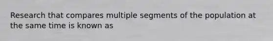 Research that compares multiple segments of the population at the same time is known as