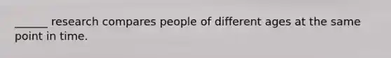 ______ research compares people of different ages at the same point in time.