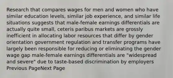 Research that compares wages for men and women who have similar education levels, similar job experience, and similar life situations suggests that male-female earnings differentials are actually quite small, ceteris paribus markets are grossly inefficient in allocating labor resources that differ by gender orientation government regulation and transfer programs have largely been responsible for reducing or eliminating the gender wage gap male-female earnings differentials are "widespread and severe" due to taste-based discrimination by employers Previous PageNext Page