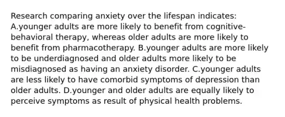 Research comparing anxiety over the lifespan indicates: A.younger adults are more likely to benefit from cognitive-behavioral therapy, whereas older adults are more likely to benefit from pharmacotherapy. B.younger adults are more likely to be underdiagnosed and older adults more likely to be misdiagnosed as having an anxiety disorder. C.younger adults are less likely to have comorbid symptoms of depression than older adults. D.younger and older adults are equally likely to perceive symptoms as result of physical health problems.