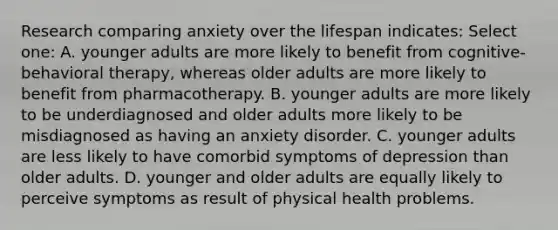 Research comparing anxiety over the lifespan indicates: Select one: A. younger adults are more likely to benefit from cognitive-behavioral therapy, whereas older adults are more likely to benefit from pharmacotherapy. B. younger adults are more likely to be underdiagnosed and older adults more likely to be misdiagnosed as having an anxiety disorder. C. younger adults are less likely to have comorbid symptoms of depression than older adults. D. younger and older adults are equally likely to perceive symptoms as result of physical health problems.