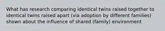 What has research comparing identical twins raised together to identical twins raised apart (via adoption by different families) shown about the influence of shared (family) environment