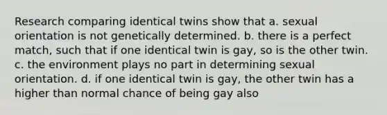 Research comparing identical twins show that a. sexual orientation is not genetically determined. b. there is a perfect match, such that if one identical twin is gay, so is the other twin. c. the environment plays no part in determining sexual orientation. d. if one identical twin is gay, the other twin has a higher than normal chance of being gay also